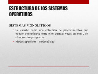 ESTRUCTURA DE LOS SISTEMAS
OPERATIVOS
SISTEMAS MONOLITICOS
• Se escribe como una colección de procedimientos que
pueden comunicarse entre ellos cuantas veces quieran y en
el momento que quieran.
• Modo supervisor – modo núcleo
 