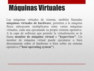 Máquinas Virtuales
Las máquinas virtuales de sistema, también llamadas
máquinas virtuales de hardware, permiten a la máquina
física subyacente multiplicarse entre varias máquinas
virtuales, cada una ejecutando su propio sistema operativo.
A la capa de software que permite la virtualización se la
llama monitor de máquina virtual o "hypervisor". Un
monitor de máquina virtual puede ejecutarse o bien
directamente sobre el hardware o bien sobre un sistema
operativo ("host operating system").
 