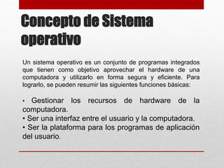 Un sistema operativo es un conjunto de programas integrados
que tienen como objetivo aprovechar el hardware de una
computadora y utilizarlo en forma segura y eficiente. Para
lograrlo, se pueden resumir las siguientes funciones básicas:
• Gestionar los recursos de hardware de la
computadora.
• Ser una interfaz entre el usuario y la computadora.
• Ser la plataforma para los programas de aplicación
del usuario.
Concepto de Sistema
operativo
 