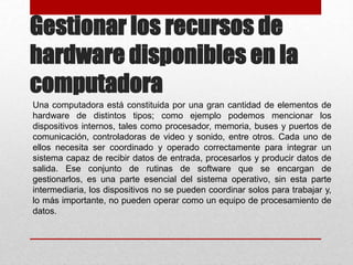 Gestionar los recursos de
hardware disponibles en la
computadora
Una computadora está constituida por una gran cantidad de elementos de
hardware de distintos tipos; como ejemplo podemos mencionar los
dispositivos internos, tales como procesador, memoria, buses y puertos de
comunicación, controladoras de video y sonido, entre otros. Cada uno de
ellos necesita ser coordinado y operado correctamente para integrar un
sistema capaz de recibir datos de entrada, procesarlos y producir datos de
salida. Ese conjunto de rutinas de software que se encargan de
gestionarlos, es una parte esencial del sistema operativo, sin esta parte
intermediaria, los dispositivos no se pueden coordinar solos para trabajar y,
lo más importante, no pueden operar como un equipo de procesamiento de
datos.
 