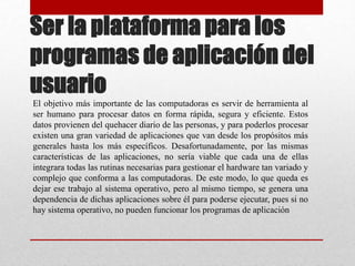 Ser la plataforma para los
programas de aplicación del
usuario
El objetivo más importante de las computadoras es servir de herramienta al
ser humano para procesar datos en forma rápida, segura y eficiente. Estos
datos provienen del quehacer diario de las personas, y para poderlos procesar
existen una gran variedad de aplicaciones que van desde los propósitos más
generales hasta los más específicos. Desafortunadamente, por las mismas
características de las aplicaciones, no sería viable que cada una de ellas
integrara todas las rutinas necesarias para gestionar el hardware tan variado y
complejo que conforma a las computadoras. De este modo, lo que queda es
dejar ese trabajo al sistema operativo, pero al mismo tiempo, se genera una
dependencia de dichas aplicaciones sobre él para poderse ejecutar, pues si no
hay sistema operativo, no pueden funcionar los programas de aplicación
 