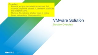 ©2019 VMware, Inc.
VMware Solution
Solution Overview
Consultant:
• Replace any text marked with <brackets>. For
example, anywhere you see <Customer>, substitute
the customer name.
• Remove this note and all other notes in yellow
boxes before giving this presentation.
 