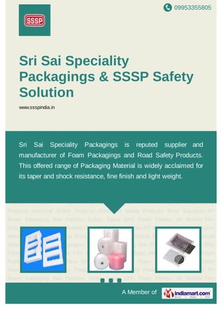 09953355805
A Member of
Sri Sai Speciality
Packagings & SSSP Safety
Solution
www.ssspindia.in
EPE Foam Fitment Air Bubble Film Rolls Bubble Film Bags Moulded Crates EPE Foam
Profiles PE Rods PP Bins Refrigeration Materials Foam Packagings Road Safety
Products Industrial Safety Products Personnel Safety Products Road Signages PP
Boxes Packaging Box Partition Safety Tapes EPE Foam Fitment Air Bubble Film
Rolls Bubble Film Bags Moulded Crates EPE Foam Profiles PE Rods PP Bins Refrigeration
Materials Foam Packagings Road Safety Products Industrial Safety Products Personnel
Safety Products Road Signages PP Boxes Packaging Box Partition Safety Tapes EPE
Foam Fitment Air Bubble Film Rolls Bubble Film Bags Moulded Crates EPE Foam
Profiles PE Rods PP Bins Refrigeration Materials Foam Packagings Road Safety
Products Industrial Safety Products Personnel Safety Products Road Signages PP
Boxes Packaging Box Partition Safety Tapes EPE Foam Fitment Air Bubble Film
Rolls Bubble Film Bags Moulded Crates EPE Foam Profiles PE Rods PP Bins Refrigeration
Materials Foam Packagings Road Safety Products Industrial Safety Products Personnel
Safety Products Road Signages PP Boxes Packaging Box Partition Safety Tapes EPE
Foam Fitment Air Bubble Film Rolls Bubble Film Bags Moulded Crates EPE Foam
Profiles PE Rods PP Bins Refrigeration Materials Foam Packagings Road Safety
Products Industrial Safety Products Personnel Safety Products Road Signages PP
Boxes Packaging Box Partition Safety Tapes EPE Foam Fitment Air Bubble Film
Sri Sai Speciality Packagings is reputed supplier and
manufacturer of Foam Packagings and Road Safety Products.
This offered range of Packaging Material is widely acclaimed for
its taper and shock resistance, fine finish and light weight.
 