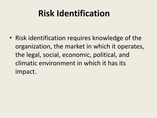 • Risk identification requires knowledge of the
organization, the market in which it operates,
the legal, social, economic, political, and
climatic environment in which it has its
impact.
Risk Identification
 