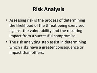 Risk Analysis
• Assessing risk is the process of determining
the likelihood of the threat being exercised
against the vulnerability and the resulting
impact from a successful compromise.
• The risk analyzing step assist in determining
which risks have a greater consequence or
impact than others.
 