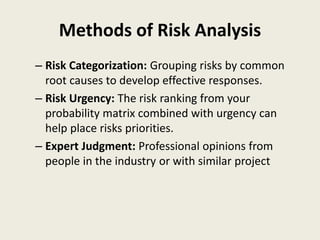 Methods of Risk Analysis
– Risk Categorization: Grouping risks by common
root causes to develop effective responses.
– Risk Urgency: The risk ranking from your
probability matrix combined with urgency can
help place risks priorities.
– Expert Judgment: Professional opinions from
people in the industry or with similar project
 