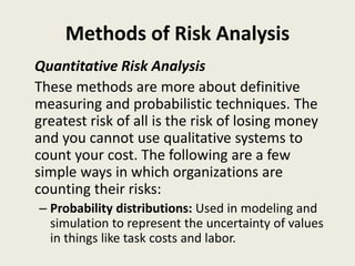 Methods of Risk Analysis
Quantitative Risk Analysis
These methods are more about definitive
measuring and probabilistic techniques. The
greatest risk of all is the risk of losing money
and you cannot use qualitative systems to
count your cost. The following are a few
simple ways in which organizations are
counting their risks:
– Probability distributions: Used in modeling and
simulation to represent the uncertainty of values
in things like task costs and labor.
 