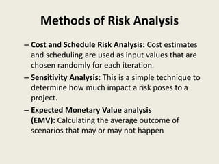 Methods of Risk Analysis
– Cost and Schedule Risk Analysis: Cost estimates
and scheduling are used as input values that are
chosen randomly for each iteration.
– Sensitivity Analysis: This is a simple technique to
determine how much impact a risk poses to a
project.
– Expected Monetary Value analysis
(EMV): Calculating the average outcome of
scenarios that may or may not happen
 