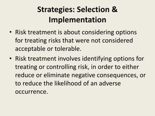 Strategies: Selection &
Implementation
• Risk treatment is about considering options
for treating risks that were not considered
acceptable or tolerable.
• Risk treatment involves identifying options for
treating or controlling risk, in order to either
reduce or eliminate negative consequences, or
to reduce the likelihood of an adverse
occurrence.
 