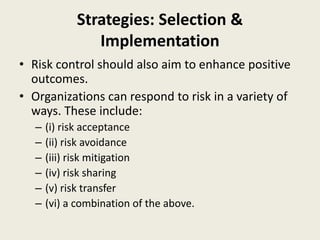 Strategies: Selection &
Implementation
• Risk control should also aim to enhance positive
outcomes.
• Organizations can respond to risk in a variety of
ways. These include:
– (i) risk acceptance
– (ii) risk avoidance
– (iii) risk mitigation
– (iv) risk sharing
– (v) risk transfer
– (vi) a combination of the above.
 