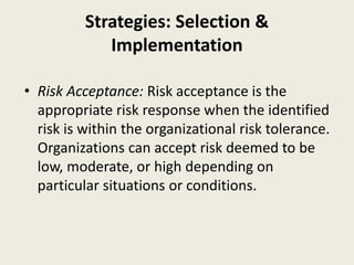 Strategies: Selection &
Implementation
• Risk Acceptance: Risk acceptance is the
appropriate risk response when the identified
risk is within the organizational risk tolerance.
Organizations can accept risk deemed to be
low, moderate, or high depending on
particular situations or conditions.
 