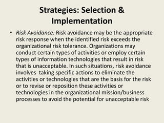 Strategies: Selection &
Implementation
• Risk Avoidance: Risk avoidance may be the appropriate
risk response when the identified risk exceeds the
organizational risk tolerance. Organizations may
conduct certain types of activities or employ certain
types of information technologies that result in risk
that is unacceptable. In such situations, risk avoidance
involves taking specific actions to eliminate the
activities or technologies that are the basis for the risk
or to revise or reposition these activities or
technologies in the organizational mission/business
processes to avoid the potential for unacceptable risk
 