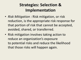 Strategies: Selection &
Implementation
• Risk Mitigation : Risk mitigation, or risk
reduction, is the appropriate risk response for
that portion of risk that cannot be accepted,
avoided, shared, or transferred.
• Risk mitigation involves taking action to
reduce an organization’s exposure
to potential risks and reduce the likelihood
that those risks will happen again.
 