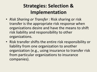 Strategies: Selection &
Implementation
• Risk Sharing or Transfer : Risk sharing or risk
transfer is the appropriate risk response when
organizations desire and have the means to shift
risk liability and responsibility to other
organizations.
• Risk transfer shifts the entire risk responsibility or
liability from one organization to another
organization (e.g., using insurance to transfer risk
from particular organizations to insurance
companies).
 