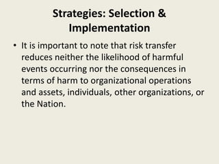 Strategies: Selection &
Implementation
• It is important to note that risk transfer
reduces neither the likelihood of harmful
events occurring nor the consequences in
terms of harm to organizational operations
and assets, individuals, other organizations, or
the Nation.
 