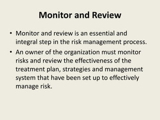 Monitor and Review
• Monitor and review is an essential and
integral step in the risk management process.
• An owner of the organization must monitor
risks and review the effectiveness of the
treatment plan, strategies and management
system that have been set up to effectively
manage risk.
 