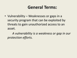 General Terms:
• Vulnerability – Weaknesses or gaps in a
security program that can be exploited by
threats to gain unauthorized access to an
asset.
A vulnerability is a weakness or gap in our
protection efforts.
 