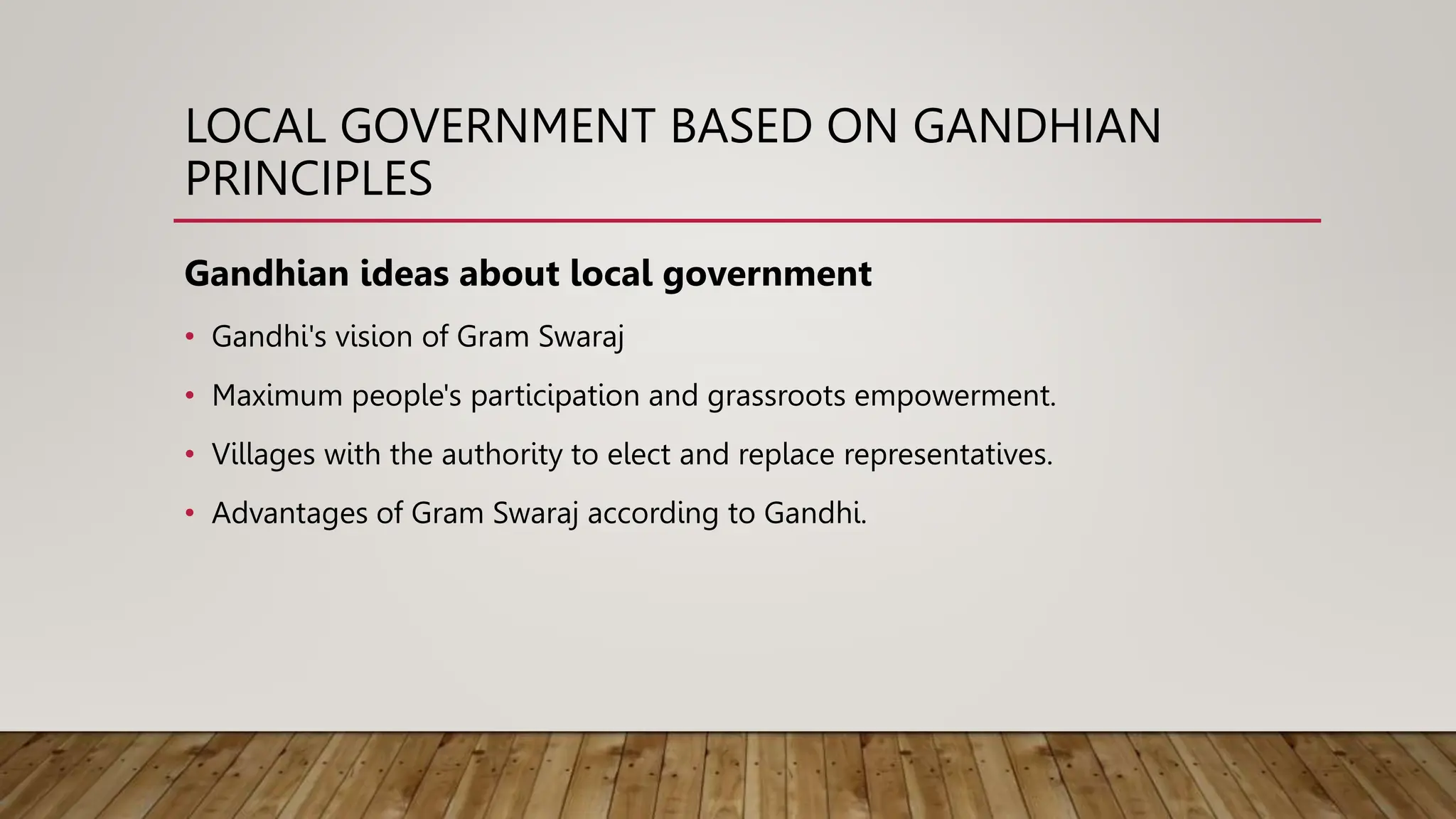 LOCAL GOVERNMENT BASED ON GANDHIAN
PRINCIPLES
Gandhian ideas about local government
• Gandhi's vision of Gram Swaraj
• Maximum people's participation and grassroots empowerment.
• Villages with the authority to elect and replace representatives.
• Advantages of Gram Swaraj according to Gandhi.
 
