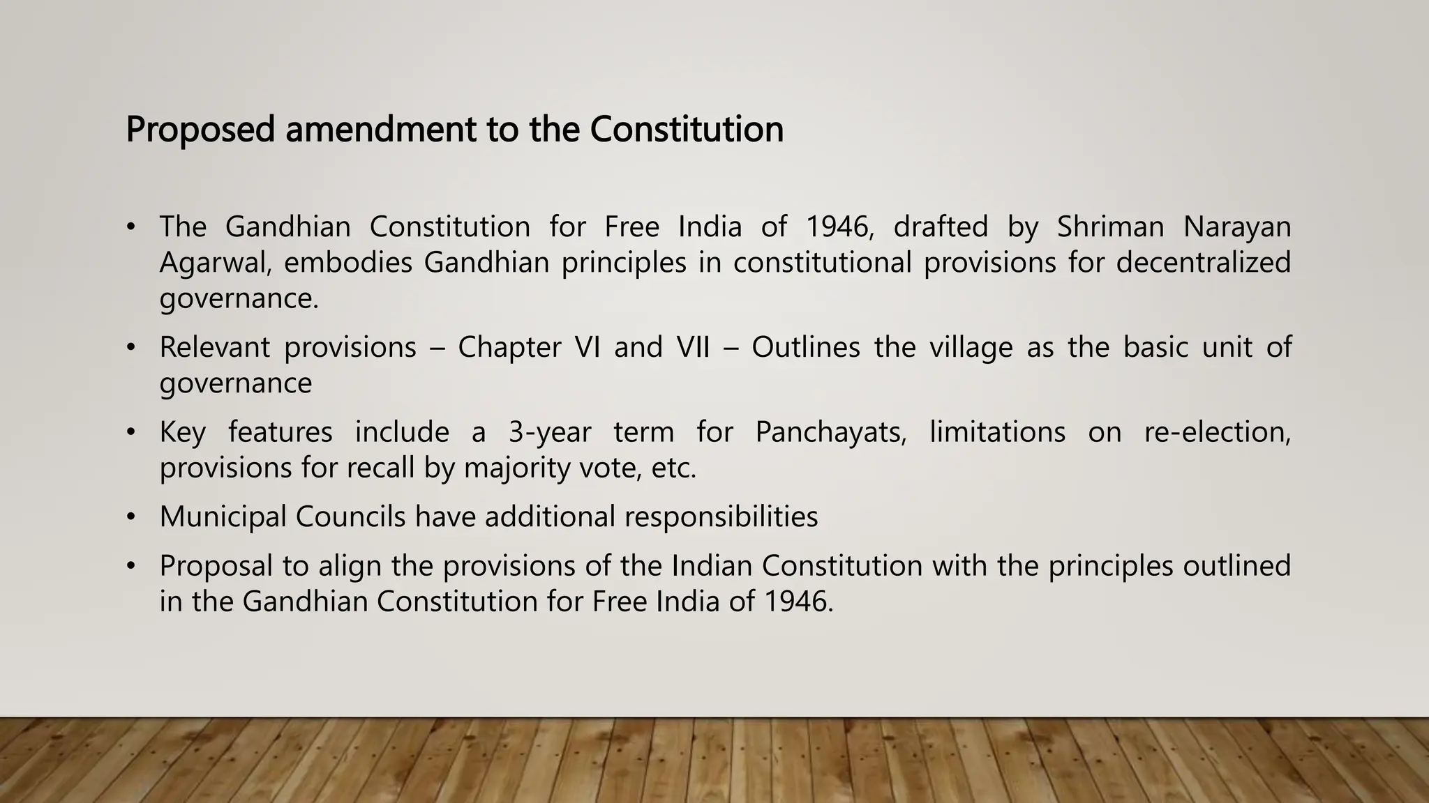 Proposed amendment to the Constitution
• The Gandhian Constitution for Free India of 1946, drafted by Shriman Narayan
Agarwal, embodies Gandhian principles in constitutional provisions for decentralized
governance.
• Relevant provisions – Chapter VI and VII – Outlines the village as the basic unit of
governance
• Key features include a 3-year term for Panchayats, limitations on re-election,
provisions for recall by majority vote, etc.
• Municipal Councils have additional responsibilities
• Proposal to align the provisions of the Indian Constitution with the principles outlined
in the Gandhian Constitution for Free India of 1946.
 