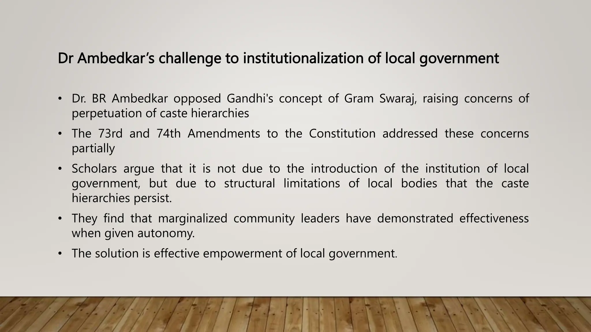 Dr Ambedkar’s challenge to institutionalization of local government
• Dr. BR Ambedkar opposed Gandhi's concept of Gram Swaraj, raising concerns of
perpetuation of caste hierarchies
• The 73rd and 74th Amendments to the Constitution addressed these concerns
partially
• Scholars argue that it is not due to the introduction of the institution of local
government, but due to structural limitations of local bodies that the caste
hierarchies persist.
• They find that marginalized community leaders have demonstrated effectiveness
when given autonomy.
• The solution is effective empowerment of local government.
 