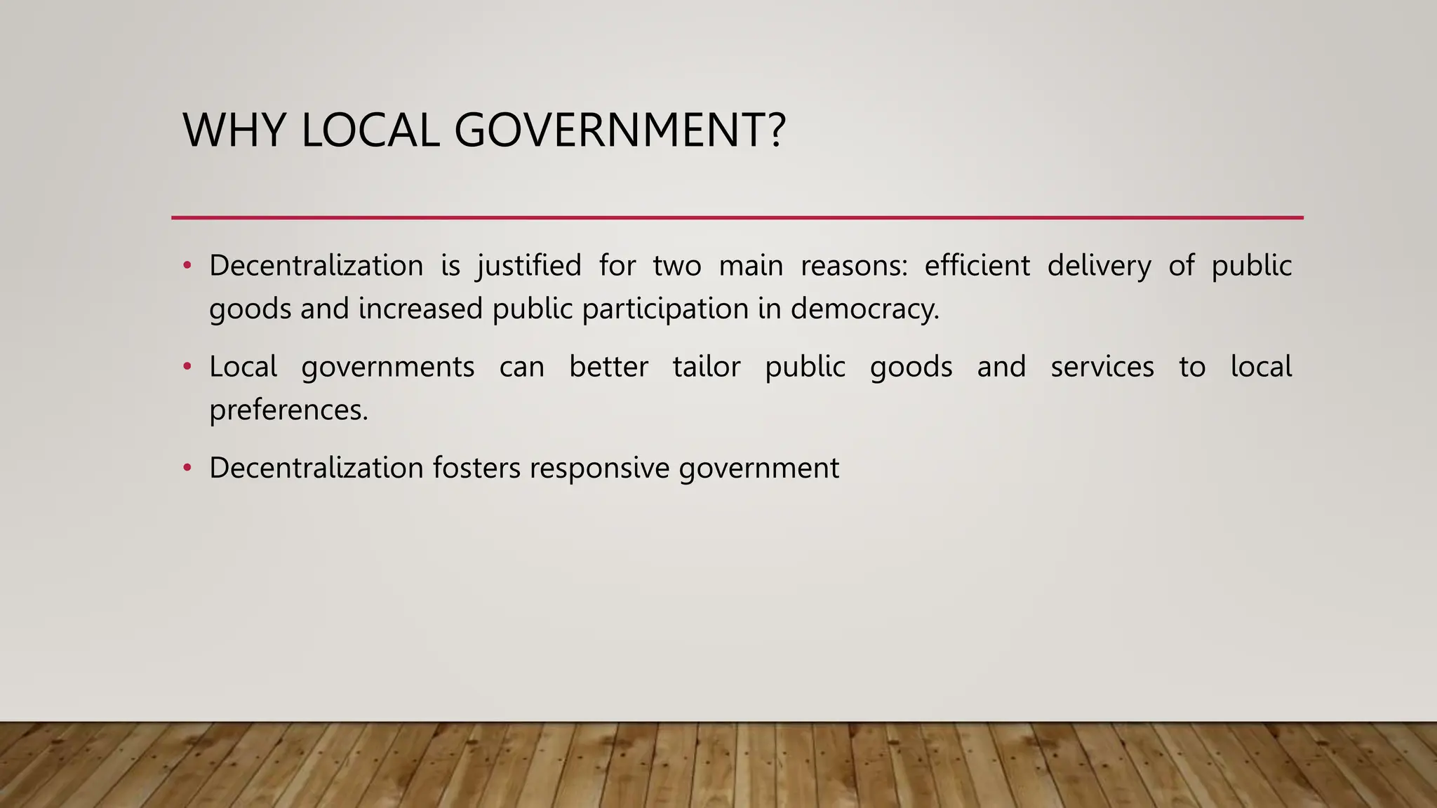 WHY LOCAL GOVERNMENT?
• Decentralization is justified for two main reasons: efficient delivery of public
goods and increased public participation in democracy.
• Local governments can better tailor public goods and services to local
preferences.
• Decentralization fosters responsive government
 