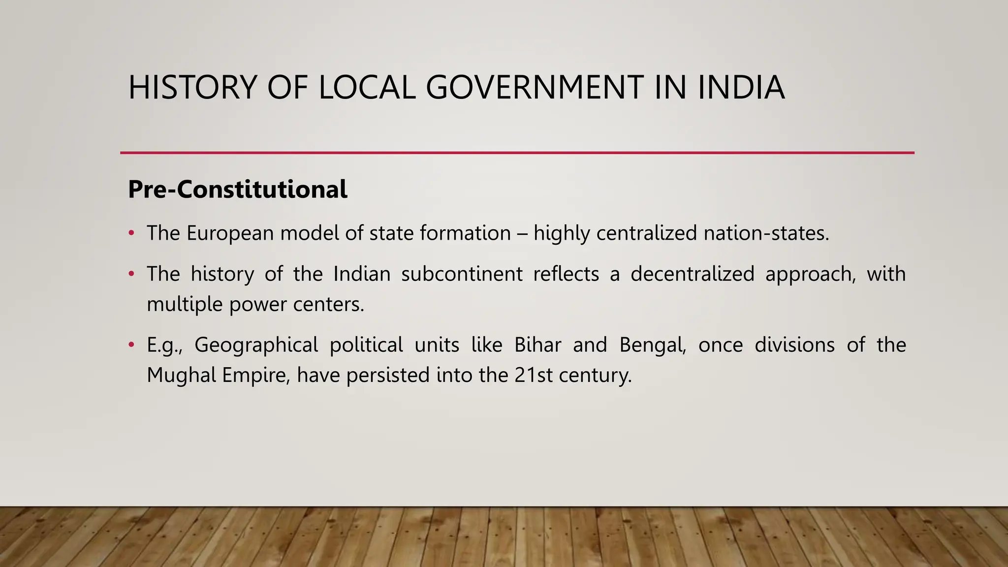 HISTORY OF LOCAL GOVERNMENT IN INDIA
Pre-Constitutional
• The European model of state formation – highly centralized nation-states.
• The history of the Indian subcontinent reflects a decentralized approach, with
multiple power centers.
• E.g., Geographical political units like Bihar and Bengal, once divisions of the
Mughal Empire, have persisted into the 21st century.
 