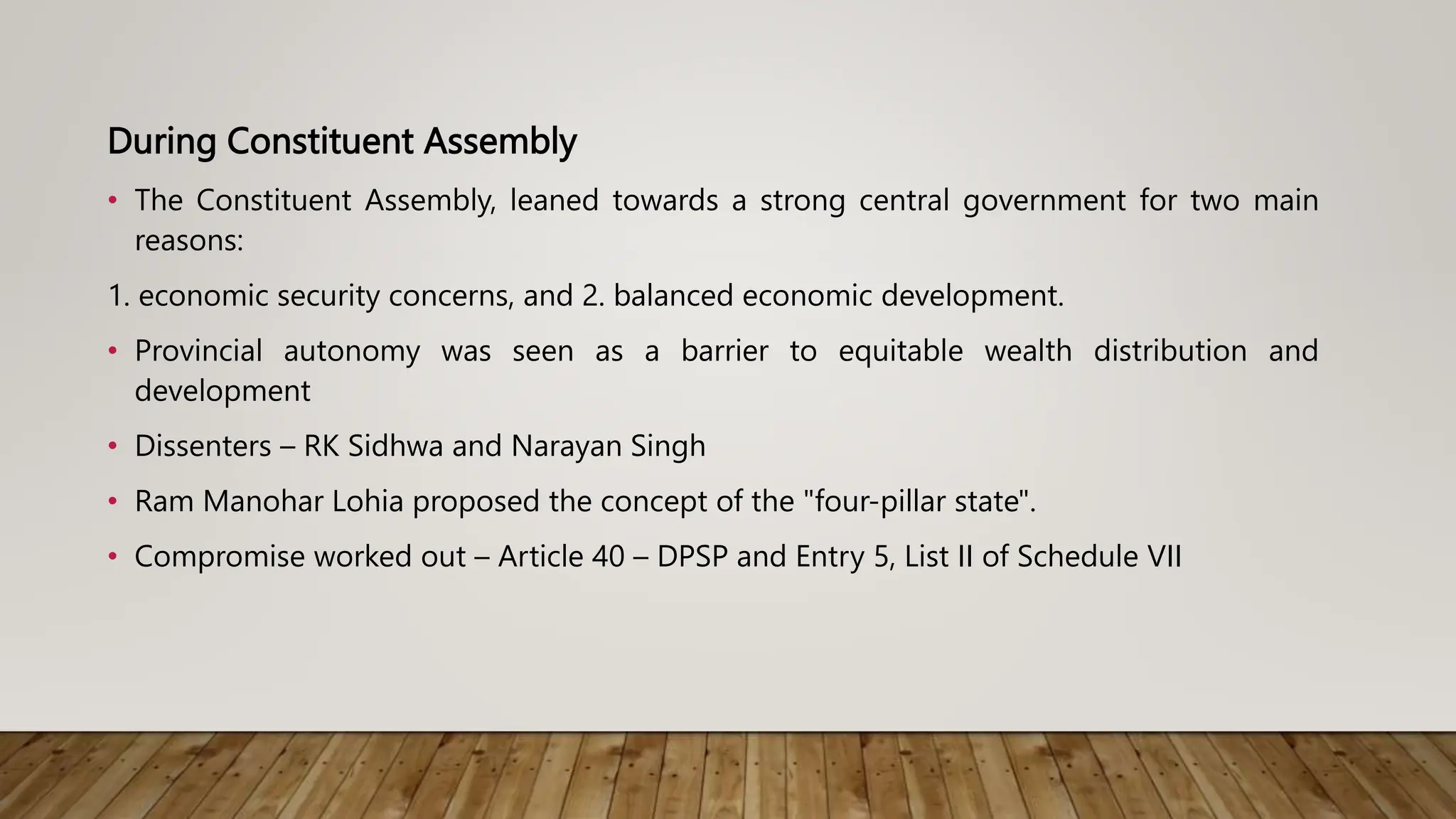 During Constituent Assembly
• The Constituent Assembly, leaned towards a strong central government for two main
reasons:
1. economic security concerns, and 2. balanced economic development.
• Provincial autonomy was seen as a barrier to equitable wealth distribution and
development
• Dissenters – RK Sidhwa and Narayan Singh
• Ram Manohar Lohia proposed the concept of the "four-pillar state".
• Compromise worked out – Article 40 – DPSP and Entry 5, List II of Schedule VII
 