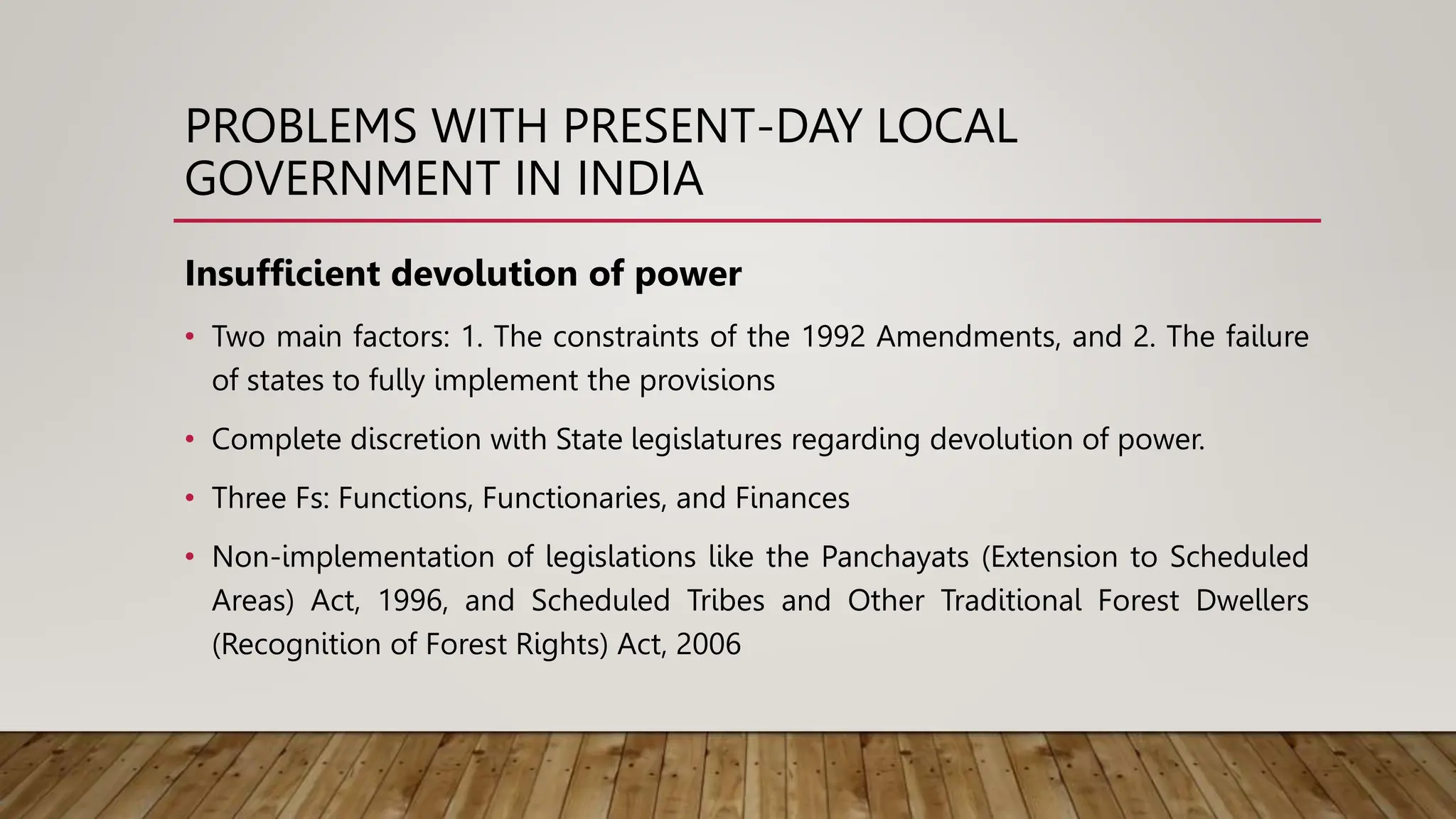 PROBLEMS WITH PRESENT-DAY LOCAL
GOVERNMENT IN INDIA
Insufficient devolution of power
• Two main factors: 1. The constraints of the 1992 Amendments, and 2. The failure
of states to fully implement the provisions
• Complete discretion with State legislatures regarding devolution of power.
• Three Fs: Functions, Functionaries, and Finances
• Non-implementation of legislations like the Panchayats (Extension to Scheduled
Areas) Act, 1996, and Scheduled Tribes and Other Traditional Forest Dwellers
(Recognition of Forest Rights) Act, 2006
 