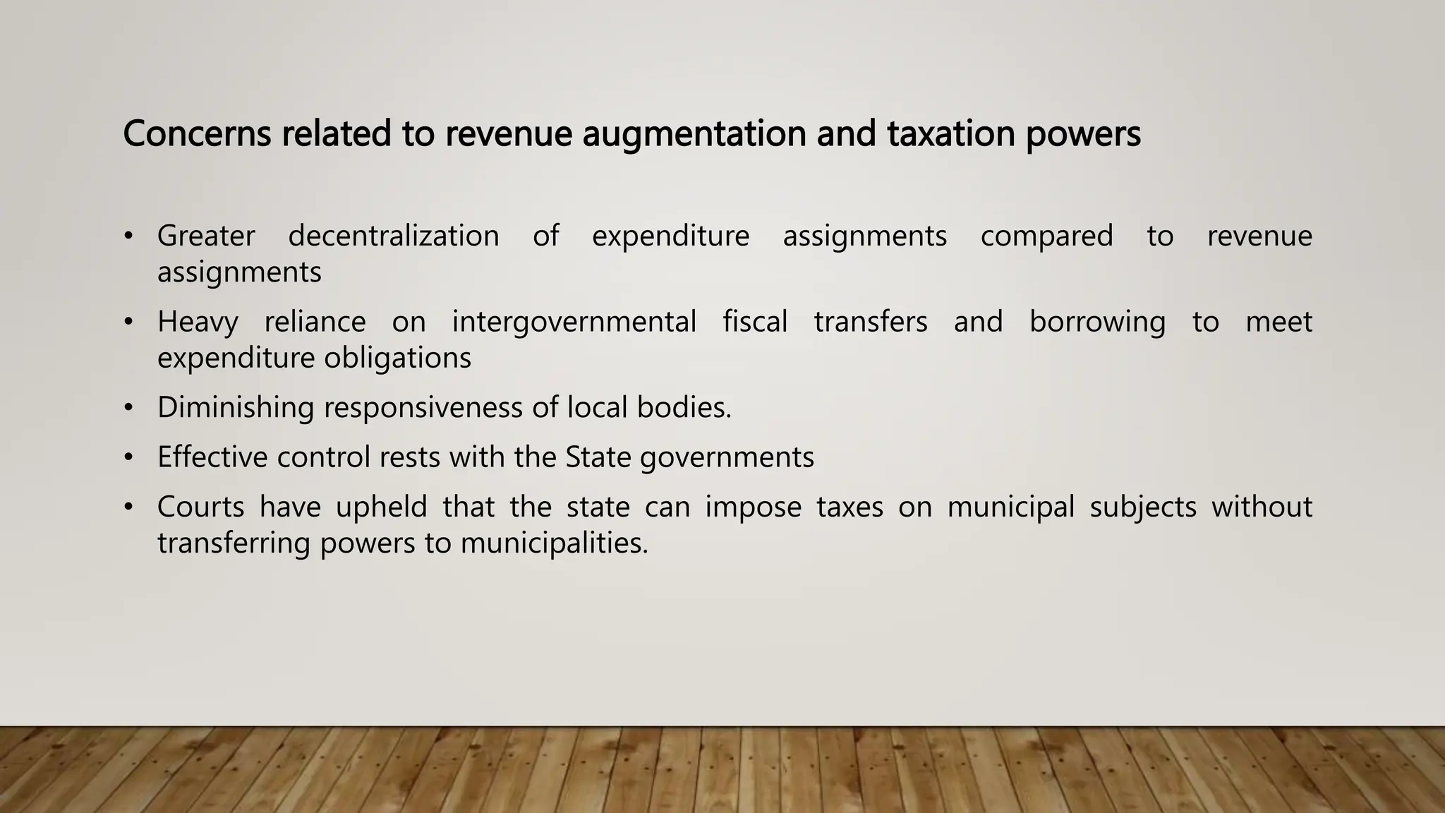 Concerns related to revenue augmentation and taxation powers
• Greater decentralization of expenditure assignments compared to revenue
assignments
• Heavy reliance on intergovernmental fiscal transfers and borrowing to meet
expenditure obligations
• Diminishing responsiveness of local bodies.
• Effective control rests with the State governments
• Courts have upheld that the state can impose taxes on municipal subjects without
transferring powers to municipalities.
 