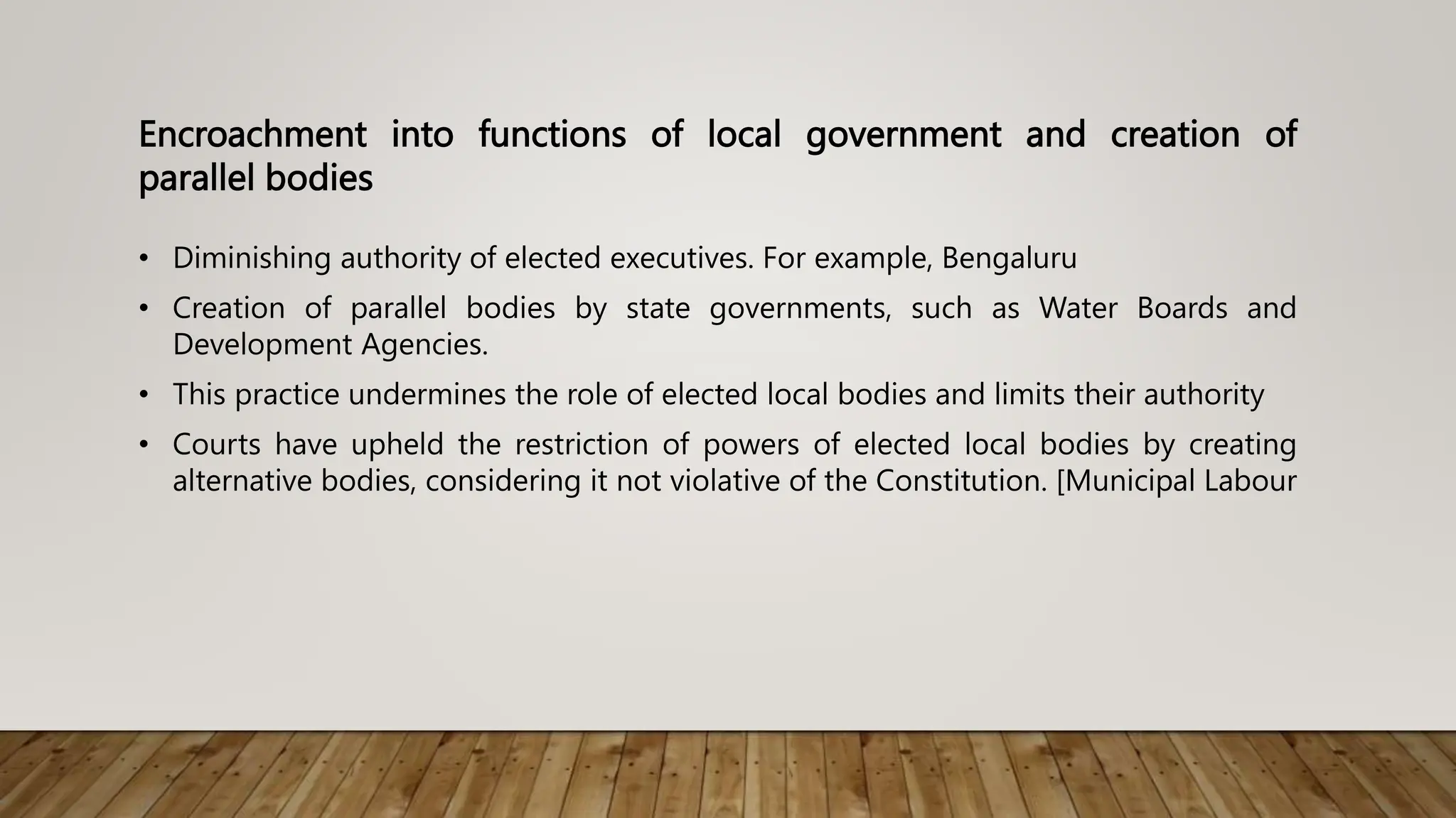 Encroachment into functions of local government and creation of
parallel bodies
• Diminishing authority of elected executives. For example, Bengaluru
• Creation of parallel bodies by state governments, such as Water Boards and
Development Agencies.
• This practice undermines the role of elected local bodies and limits their authority
• Courts have upheld the restriction of powers of elected local bodies by creating
alternative bodies, considering it not violative of the Constitution. [Municipal Labour
 
