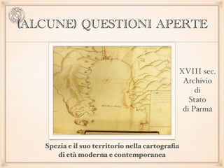 (ALCUNE) QUESTIONI APERTE
Spezia e il suo territorio nella cartograﬁa  
di età moderna e contemporanea
XVIII sec. 
Archivi...