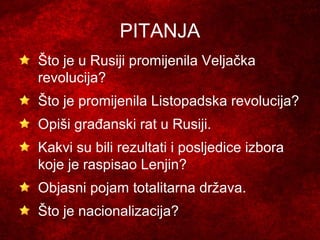 PITANJA
Što je u Rusiji promijenila Veljačka
revolucija?
Što je promijenila Listopadska revolucija?
Opiši građanski rat u Rusiji.
Kakvi su bili rezultati i posljedice izbora
koje je raspisao Lenjin?
Objasni pojam totalitarna država.
Što je nacionalizacija?
 