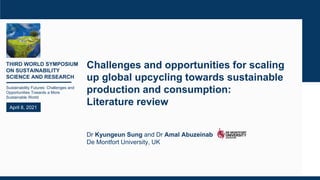 THIRD WORLD SYMPOSIUM
ON SUSTAINABILITY
SCIENCE AND RESEARCH
Sustainability Futures: Challenges and
Opportunities Towards a More
Sustainable World
April 8, 2021
Challenges and opportunities for scaling
up global upcycling towards sustainable
production and consumption:
Literature review
Dr Kyungeun Sung and Dr Amal Abuzeinab
De Montfort University, UK
 