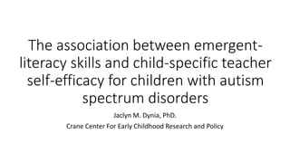 The association between emergent-
literacy skills and child-specific teacher
self-efficacy for children with autism
spectrum disorders
Jaclyn M. Dynia, PhD.
Crane Center For Early Childhood Research and Policy
 