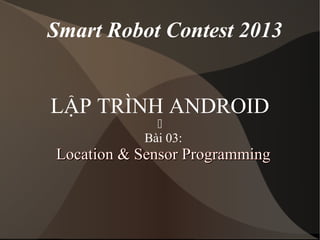 Smart Robot Contest 2013 
LẬP TRÌNH ANDROID 
 
Bài 03: 
LLooccaattiioonn && SSeennssoorr PPrrooggrraammmmiinngg 
 