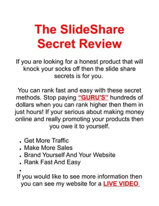 The SlideShare
        Secret Review
If you are looking for a honest product that will
    knock your socks off then the slide share
               secrets is for you.

  You can rank fast and easy with these secret
 methods. Stop paying “GURU'S” hundreds of
 dollars when you can rank higher then them in
just hours! If your serious about making money
online and really promoting your products then
              you owe it to yourself.

     Get More Traffic
 ●


     Make More Sales
 ●


     Brand Yourself And Your Website
 ●


     Rank Fast And Easy
 ●


 ●


If you would like to see more information then
  you can see my website for a LIVE VIDEO
 