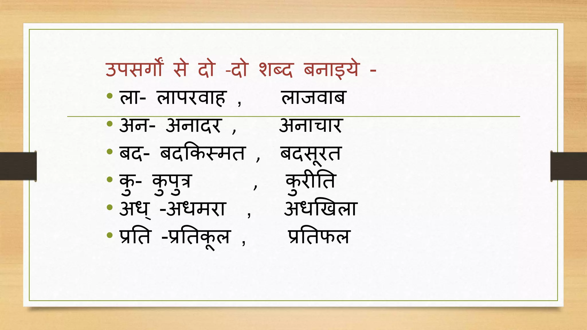 उपसर्ों से दो -दो शब्द बनाइये -
• ला- लापरिाह , लाििाब
• अन- अनादर , अनाचार
• बद- बदककस्मत , बदसदरत
• कु - कु पुत्र , कु रीनत
• अध् -अधमरा , अधखखला
• प्रनत -प्रनतकद ल , प्रनतफल
 