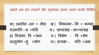 आइये अब हम उपसर्ग और मदलशब्द अलर् अलर् करके ललखखए
-
क) उनतीस –उन + तीस ख ) ननकम्मा – नन + कम्मा
र्)प्रर्नत – प्र +र्नत घ ) लापरिाह – ला+परिाह
ड़) विज्ञानिं- वि +ज्ञान च ) विशेष - वि +शेष
छ)सुयोर् –सु +योर् ि ) प्रत्यक्ष - प्रनत +अक्ष
 