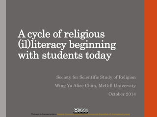 A cycle of religious 
(il)literacy beginning 
with students today 
Society for Scientific Study of Religion 
Wing Yu Alice Chan, McGill University 
October 2014 
This work is licensed under a Creative Commons Attribution-NonCommercial-ShareAlike 4.0 International License. 
 