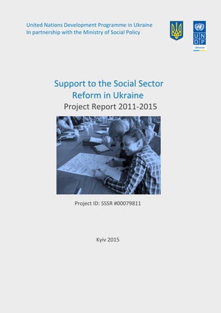 United Nations Development Programme in Ukraine
In partnership with the Ministry of Social Policy
Support to the Social Sector
Reform in Ukraine
Project Report 2011-2015
Project ID: SSSR #00079811
Kyiv 2015
 