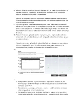 8. Software comercial o industrial: Software diseñado para ser usado en una industria o un
   mercado específicos. Por ejemplo: herramientas de administración de consultorios
   médicos, herramientas educativas y software legal.

    Software de uso general: Software utilizado por una amplia gama de organizaciones y
    usuarios domésticos con diferentes objetivos. Estas aplicaciones pueden ser usadas por
    cualquier empresa o individuo.
9. Según el diagrama lo que está dando a entender es que el software de uso comercial o
    industrial es usado comúnmente en el campo de la medicina, en la educación, entre otros
    para un uso más especifico, en cambio el software de uso general que está ubicado en la
    mayoría de nuestras casas es dedicado a realizar tareas más simples como lo son las hojas
    de cálculo.
10. Aplicación local: Una aplicación local es un programa, como un procesador de textos,
    almacenado en la unidad de disco duro de la computadora. La aplicación sólo se ejecuta
    en esa computadora.

      Aplicación de red: Una aplicación de red está diseñada para ejecutarse en una red, como
      Internet. Una aplicación de red tiene dos componentes: uno que se ejecuta en la
      computadora local y otro que se ejecuta en una computadora remota.
11.




12.
         Computadoras centrales: de gran dimensión se adquieren en empresas de gran
         tamaño ya que son distribuidas por revendedores especializados por las tareas tan
         complejas que realizan.
         Servidores: son aquellas que pertenecen a una red y que brindan otros servicios a
         otras computadoras denominadas clientes.
         Computadoras de escritorio: son las que se utilizan en hogares por su labor como
         medio de comunicación y como almacenamiento y procesamiento de datos simples.
 