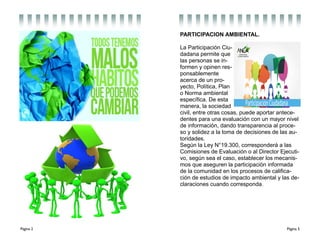 Página 2 Página 5
PARTICIPACION AMBIENTAL.
La Participación Ciu-
dadana permite que
las personas se in-
formen y opinen res-
ponsablemente
acerca de un pro-
yecto, Política, Plan
o Norma ambiental
específica. De esta
manera, la sociedad
civil, entre otras cosas, puede aportar antece-
dentes para una evaluación con un mayor nivel
de información, dando transparencia al proce-
so y solidez a la toma de decisiones de las au-
toridades.
Según la Ley N°19.300, corresponderá a las
Comisiones de Evaluación o al Director Ejecuti-
vo, según sea el caso, establecer los mecanis-
mos que aseguren la participación informada
de la comunidad en los procesos de califica-
ción de estudios de impacto ambiental y las de-
claraciones cuando corresponda..
 