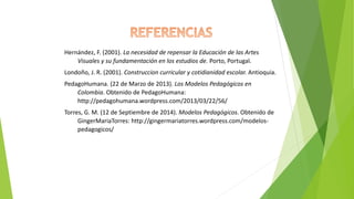 Hernández, F. (2001). La necesidad de repensar la Educación de las Artes
Visuales y su fundamentación en los estudios de. Porto, Portugal.
Londoño, J. R. (2001). Construccion curricular y cotidianidad escolar. Antioquia.
PedagoHumana. (22 de Marzo de 2013). Los Modelos Pedagógicos en
Colombia. Obtenido de PedagoHumana:
http://pedagohumana.wordpress.com/2013/03/22/56/
Torres, G. M. (12 de Septiembre de 2014). Modelos Pedagógicos. Obtenido de
GingerMariaTorres: http://gingermariatorres.wordpress.com/modelos-
pedagogicos/
 