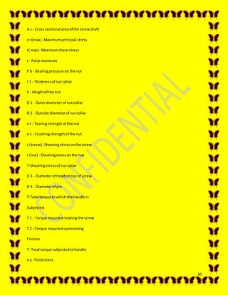 10
A c - Cross sectional areaof the screwshaft
σ c(max) -Maximumprincipal stress
τ( max)- Maximumshearstress
J - Polarmoments
P b - Bearingpressure onthe nut
t 1 - Thicknessof nutcollar
h - Heightof the nut
D 1 - Outerdiameterof nutcollar
D 2 - Outside diameterof nutcollar
σ t - Tearingstrengthof the nut
σ c - Crushingstrengthof the nut
τ (screw) -Shearingstressonthe screw
τ (nut) - Shearingstressonthe nut
Τ-Shearingstressof nutcollar
D 3 - Diameterof headontop of screw
D 4 - Diameterof pin
T-Total torque to whichthe handle is
Subjected
T 1 - Torque required rotatingthe screw
T 2 –Torque required overcoming
Friction
T- Total torque subjectedtohandle
σ y -Yieldstress
 