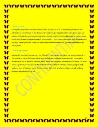 13
1.0 Introduction
Screwjack isalso calledjackscrewinotherterms.A screw jack isan example of apowerscrew and
referredtoas a mechanical device thatcanincrease the magnitude of aneffortforce.Screw jacksare
usedforraisingand loweringplatformsandtheyprovide ahighmechanical advantage inordertomove
moderatelyheavyandlarge weightswithminimumeffort.Theyfunctionbyturningthe leadscrewwhen
raisingor loweringof loads.Screw jackisfoundeverywhereisneedtolift,positionalignandhold,to
amplifyforce
1.1 Working principal
A screwjack consists of a screwand a nut. The nut isfixedina cast ironframe and remainsstationary.
The rotationof the nut inside the frame ispreventedbypressingasetscrew againstit. The screw is
rotatedinthe nutby meansof a handle,whichpassesthroughahole inthe headof the screw.The head
carriesa platform,whichsupportsthe loadandremainsstationarywhile the screw isbeingrotated.A
washerisfixedtothe otherendof the screw inside the frame,whichpreventsthe screw frombeing
completelyturned outof the nut
 