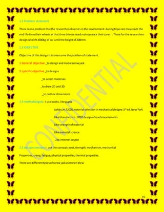 15
1.2 Problem statement
There isone problemthatthe researcherobserves inthe environment.duringtripe carsmayreach the
endlife time theirwheelsatthat time driversneedmaintenance theircares . There for the researchers
designistolift3500kg of car until the heightof 200mm.
1.3 OBJECTIVE
Objective of thisdesign istoovercome the problemof statement.
1 General objective _to designandmodal screw jack
2 specific objective _to designs
_to selectmaterials
_to draw 2D and 3D
_to outline dimensions
1.4 methodologies: I use books,like gupta
Ashby,m.f 2005.material selectioninmechanical designe.3rd
ed. New York
Like bhandari,v.b.,2010.design of machine elements.
Like strengthof material
Like material science
Like internetsource
1.5 design concepts: I use the conceptscost,strength,mechanism, mechanical
Properties,creep, fatigue,physical properties,thermal properties.
There are differenttypesof screwjackasshownblew
 
