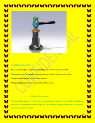 17
1.6 SCOPE AND LIMITION
Basedon that designwe are liftingonly 3500kg.more than thismass isimpossible
The developmentof screwjackisonly prototype notreadyfunctioningas commercial.
The developedscrew jackisonlyfornormal person.
The developedscrew jackisonly operatedon afloatsurface.
1.7 SCOPE OF THE PROJECT
The scope of the project is starting from acknowledgment, abstract, nomenclature, introduction
to screw, litracher review, material selection, force analysis, design analyses, result and diction,
conculition, recommendation.
 