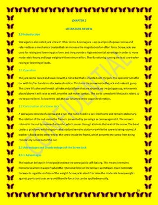 19
CHAPTER 2
LITERATURE REVIEW
2.0 Introduction
Screwjack isalso calledjackscrewinotherterms.A screw jack isan example of apowerscrew and
referredtoas a mechanical device thatcanincrease the magnitude of aneffortforce.Screw jacksare
usedforraisingand loweringplatformsandtheyprovide ahighmechanical advantage inordertomove
moderatelyheavyandlarge weightswithminimumeffort.Theyfunctionbyturningthe leadscrewwhen
raisingor loweringof loads.
2.1 Operation
The jack can be raisedandloweredwithametal barthat is insertedintothe jack.The operatorturnsthe
bar withhis/herhandsina clockwise direction.Thisturnsthe screw insidethe jackandmakesit go up.
The screw liftsthe small metal cylinderandplatformthatare above it.Asthe jackgoesup, whateveris
placedabove itwill raise aswell,once the jackmakescontact.The bar isturneduntil the jackis raisedto
the requiredlevel.Tolowerthe jackthe bar isturnedinthe opposite direction.
2.2 Construction of a Screw Jack
A screwjack consistsof a screwand a nut. The nut isfixedina cast ironframe and remainsstationary.
The rotationof the nut inside the frame ispreventedbypressinga setscrew againstit. The screw is
rotatedinthe nutby meansof a handle,whichpassesthroughahole inthe headof the screw.The head
carriesa platform,whichsupportsthe loadandremainsstationarywhile the screw isbeingrotated.A
washerisfixedtothe otherendof the screw inside the frame,whichpreventsthe screw frombeing
completelyturnedoutof the nut.
2.3 Advantages and Disadvantages of the Screw Jack
2.3.1 Advantages
The load can be keptin liftedpositionsince the screw jackisself-locking.Thismeansitremains
motionlesswhere itwasleftwhenthe rotationalforce onthe screw iswithdrawn.Itwill notrotate
backwardsregardlessof size of the weight.Screw jacks alsoliftorraise the moderate heavyweights
againstgravityand usesverysmall handle force thatcanbe appliedmanually.
 