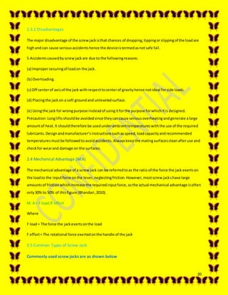20
2.3.2 Disadvantages
The major disadvantage of the screwjackisthat chances of dropping,tippingorslippingof the loadare
highand can cause seriousaccidentshence the deviceistermedasnotsafe fail.
5 Accidentscausedbyscrewjackare due to the followingreasons:
(a) Impropersecuringof loadon the jack.
(b) Overloading.
(c) Off centerof axisof the jack withrespecttocenterof gravityhence notideal forside loads.
(d) Placingthe jackon a soft groundand unleveledsurface.
(e) Usingthe jack for wrongpurpose insteadof usingitforthe purpose forwhichitis designed.
Precaution:Longliftsshouldbe avoidedsince theycancause seriousoverheatingandgenerate alarge
amountof heat.It shouldtherefore be usedunderambienttemperatureswiththe use of the required
lubricants.Designandmanufacturer’sinstructionssuchasspeed,loadcapacityandrecommended
temperaturesmustbe followedtoavoidaccidents.Alwayskeepthe matingsurfacescleanafteruse and
checkfor wearand damage on the surfaces.
2.4 Mechanical Advantage (M.A)
The mechanical advantage of a screwjack can be referredtoas the ratio of the force the jack exertson
the loadto the inputforce onthe lever,neglectingfriction.However,mostscrew jackshave large
amountsof frictionwhichincrease the requiredinputforce,sothe actual mechanical advantage isoften
only30% to 50% of thisfigure (Bhandari,2010).
M. A = F load/F effort
Where
F load= The force the jackexertsonthe load
F effort= The rotational force exertedonthe handle of the jack
2.5 Common Types of Screw Jack
Commonly used screw jacks are as shown below
 