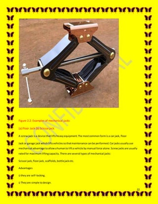 22
Figure 2.2: Examples of mechanical jacks
(a) Floor Jack (b) Scissor jack
A screwjack isa device thatliftsheavyequipment.The mostcommonformisa car jack, floor
Jack or garage jackwhichliftsvehiclessothatmaintenance canbe performed.Carjacksusuallyuse
mechanical advantage toallowahumanto lifta vehicle by manual force alone.Screw jacksare usually
ratedfor maximumliftingcapacity.There are several typesof mechanical jacks:
Scissorjack,floorjack, scaffolds,bottlejacketc.
Advantages
ü they are self-locking.
ü Theyare simple todesign.
 